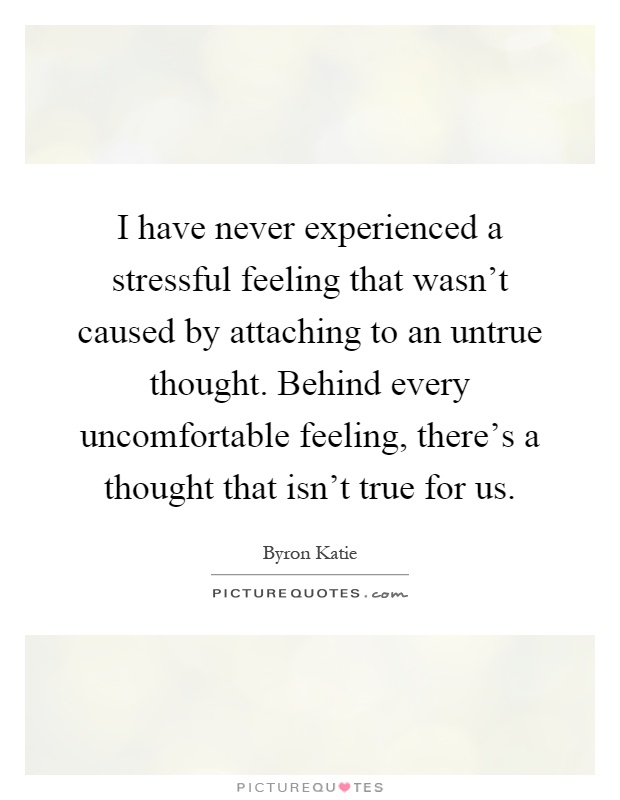 I have never experienced a stressful feeling that wasn't caused by attaching to an untrue thought. Behind every uncomfortable feeling, there's a thought that isn't true for us Picture Quote #1