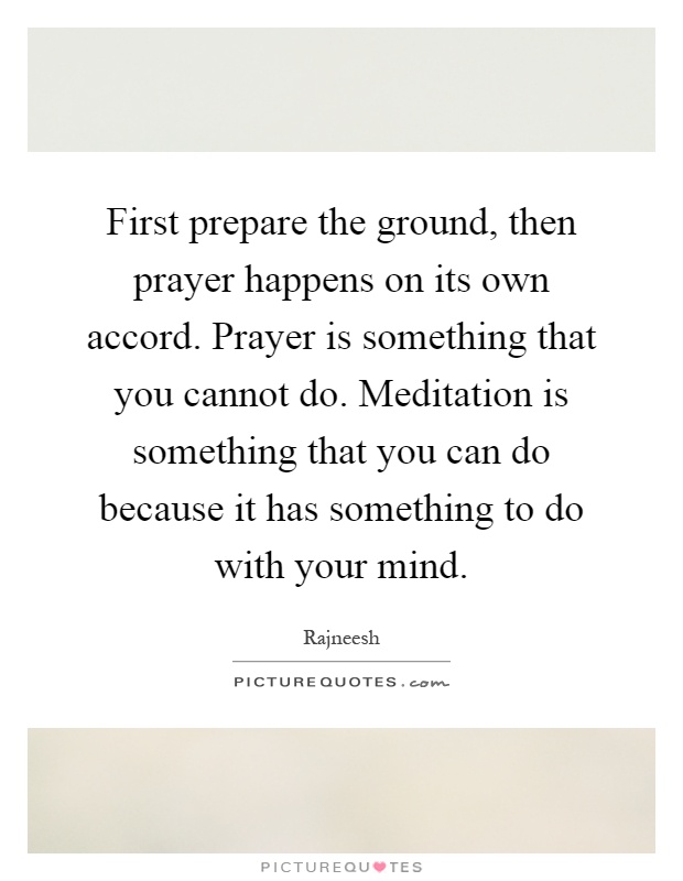 First prepare the ground, then prayer happens on its own accord. Prayer is something that you cannot do. Meditation is something that you can do because it has something to do with your mind Picture Quote #1