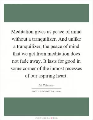 Meditation gives us peace of mind without a tranquilizer. And unlike a tranquilizer, the peace of mind that we get from meditation does not fade away. It lasts for good in some corner of the inmost recesses of our aspiring heart Picture Quote #1