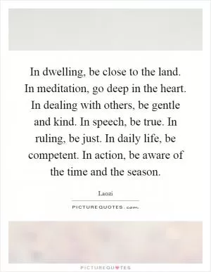 In dwelling, be close to the land. In meditation, go deep in the heart. In dealing with others, be gentle and kind. In speech, be true. In ruling, be just. In daily life, be competent. In action, be aware of the time and the season Picture Quote #1