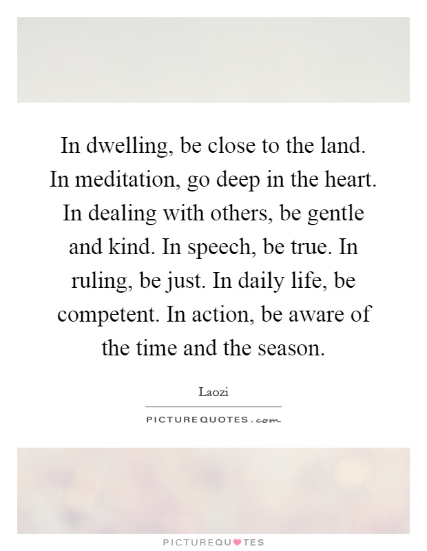 In dwelling, be close to the land. In meditation, go deep in the heart. In dealing with others, be gentle and kind. In speech, be true. In ruling, be just. In daily life, be competent. In action, be aware of the time and the season Picture Quote #1