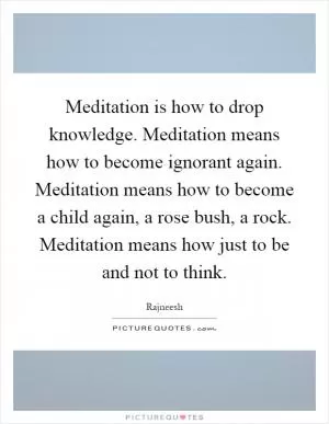 Meditation is how to drop knowledge. Meditation means how to become ignorant again. Meditation means how to become a child again, a rose bush, a rock. Meditation means how just to be and not to think Picture Quote #1