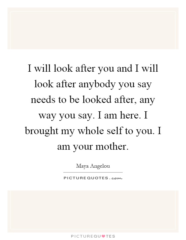 I will look after you and I will look after anybody you say needs to be looked after, any way you say. I am here. I brought my whole self to you. I am your mother Picture Quote #1