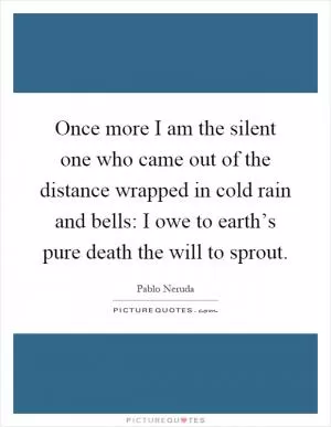Once more I am the silent one who came out of the distance wrapped in cold rain and bells: I owe to earth’s pure death the will to sprout Picture Quote #1
