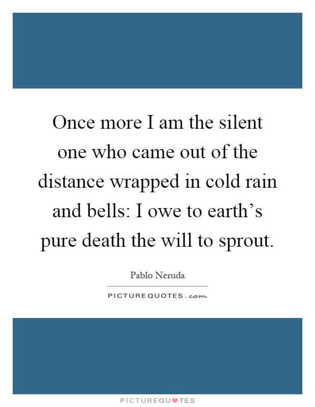 Once more I am the silent one who came out of the distance wrapped in cold rain and bells: I owe to earth's pure death the will to sprout Picture Quote #1