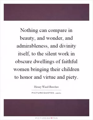 Nothing can compare in beauty, and wonder, and admirableness, and divinity itself, to the silent work in obscure dwellings of faithful women bringing their children to honor and virtue and piety Picture Quote #1