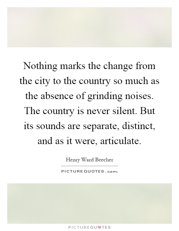 Nothing marks the change from the city to the country so much as the absence of grinding noises. The country is never silent. But its sounds are separate, distinct, and as it were, articulate Picture Quote #1