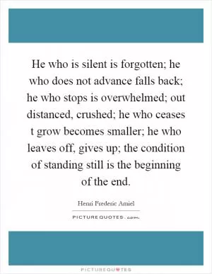 He who is silent is forgotten; he who does not advance falls back; he who stops is overwhelmed; out distanced, crushed; he who ceases t grow becomes smaller; he who leaves off, gives up; the condition of standing still is the beginning of the end Picture Quote #1