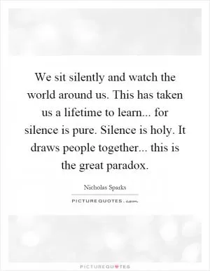 We sit silently and watch the world around us. This has taken us a lifetime to learn... for silence is pure. Silence is holy. It draws people together... this is the great paradox Picture Quote #1