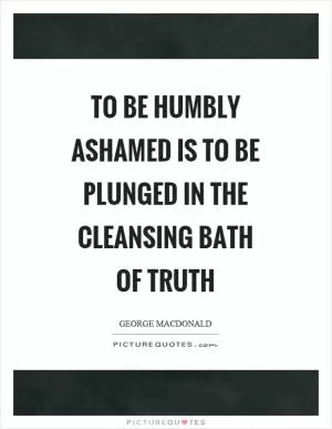 To be humbly ashamed is to be plunged in the cleansing bath of truth Picture Quote #1