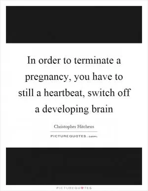 In order to terminate a pregnancy, you have to still a heartbeat, switch off a developing brain Picture Quote #1