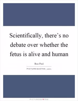 Scientifically, there’s no debate over whether the fetus is alive and human Picture Quote #1