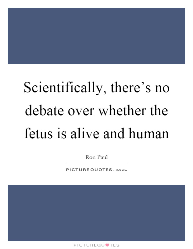 Scientifically, there's no debate over whether the fetus is alive and human Picture Quote #1