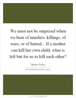 We must not be surprised when we hear of murders, killings, of wars, or of hatred... If a mother can kill her own child, what is left but for us to kill each other? Picture Quote #1