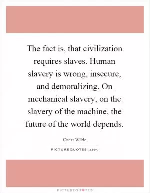 The fact is, that civilization requires slaves. Human slavery is wrong, insecure, and demoralizing. On mechanical slavery, on the slavery of the machine, the future of the world depends Picture Quote #1