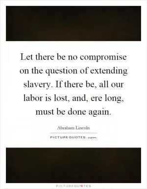 Let there be no compromise on the question of extending slavery. If there be, all our labor is lost, and, ere long, must be done again Picture Quote #1