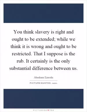 You think slavery is right and ought to be extended; while we think it is wrong and ought to be restricted. That I suppose is the rub. It certainly is the only substantial difference between us Picture Quote #1