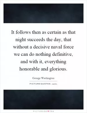 It follows then as certain as that night succeeds the day, that without a decisive naval force we can do nothing definitive, and with it, everything honorable and glorious Picture Quote #1