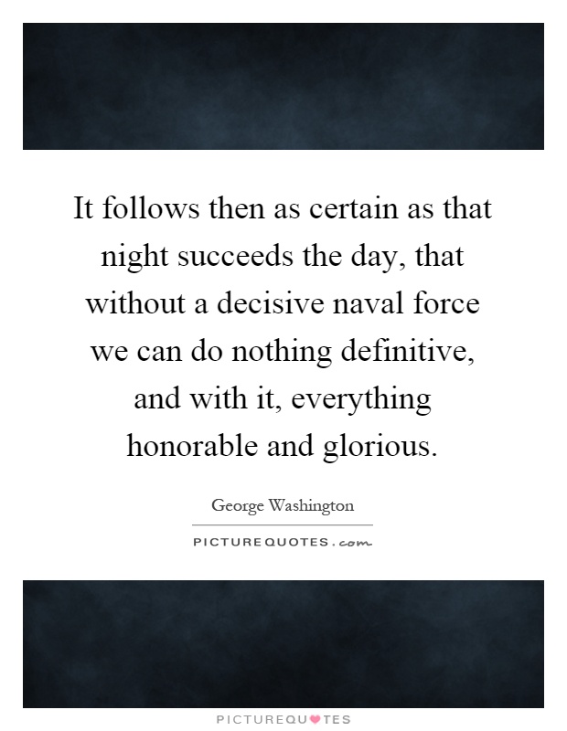 It follows then as certain as that night succeeds the day, that without a decisive naval force we can do nothing definitive, and with it, everything honorable and glorious Picture Quote #1