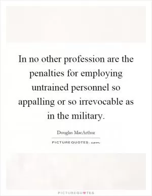 In no other profession are the penalties for employing untrained personnel so appalling or so irrevocable as in the military Picture Quote #1
