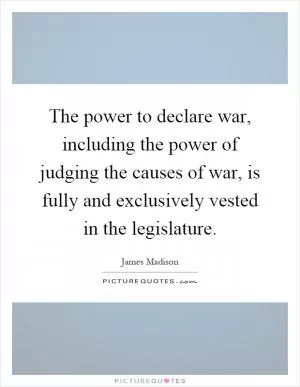The power to declare war, including the power of judging the causes of war, is fully and exclusively vested in the legislature Picture Quote #1