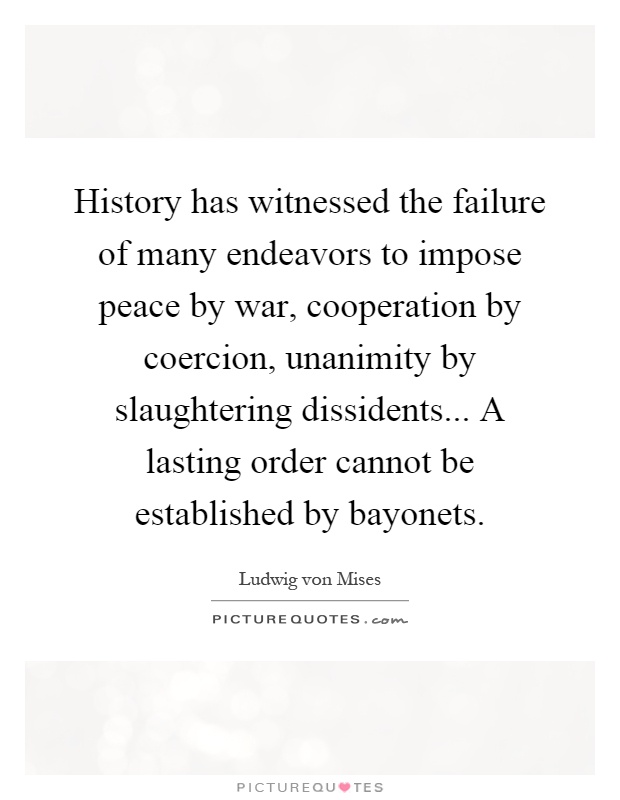 History has witnessed the failure of many endeavors to impose peace by war, cooperation by coercion, unanimity by slaughtering dissidents... A lasting order cannot be established by bayonets Picture Quote #1