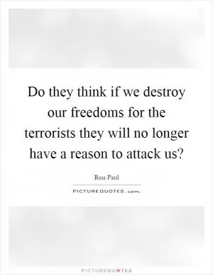 Do they think if we destroy our freedoms for the terrorists they will no longer have a reason to attack us? Picture Quote #1