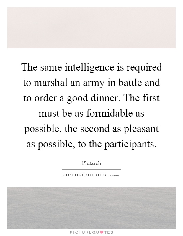 The same intelligence is required to marshal an army in battle and to order a good dinner. The first must be as formidable as possible, the second as pleasant as possible, to the participants Picture Quote #1