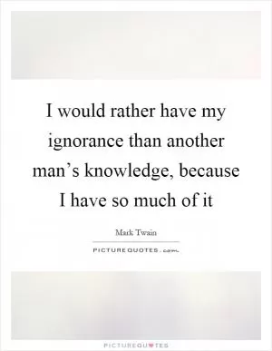 I would rather have my ignorance than another man’s knowledge, because I have so much of it Picture Quote #1