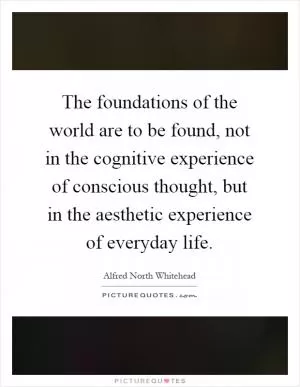 The foundations of the world are to be found, not in the cognitive experience of conscious thought, but in the aesthetic experience of everyday life Picture Quote #1