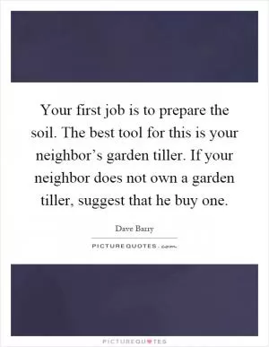 Your first job is to prepare the soil. The best tool for this is your neighbor’s garden tiller. If your neighbor does not own a garden tiller, suggest that he buy one Picture Quote #1