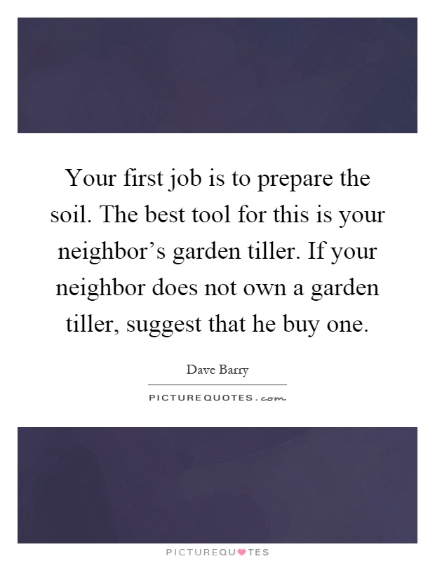 Your first job is to prepare the soil. The best tool for this is your neighbor's garden tiller. If your neighbor does not own a garden tiller, suggest that he buy one Picture Quote #1