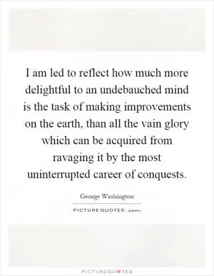 I am led to reflect how much more delightful to an undebauched mind is the task of making improvements on the earth, than all the vain glory which can be acquired from ravaging it by the most uninterrupted career of conquests Picture Quote #1