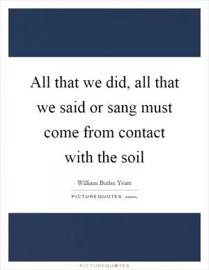 All that we did, all that we said or sang must come from contact with the soil Picture Quote #1