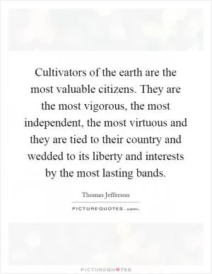 Cultivators of the earth are the most valuable citizens. They are the most vigorous, the most independent, the most virtuous and they are tied to their country and wedded to its liberty and interests by the most lasting bands Picture Quote #1