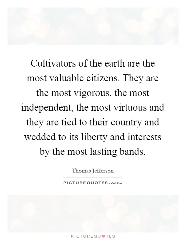 Cultivators of the earth are the most valuable citizens. They are the most vigorous, the most independent, the most virtuous and they are tied to their country and wedded to its liberty and interests by the most lasting bands Picture Quote #1