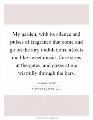 My garden, with its silence and pulses of fragrance that come and go on the airy undulations, affects me like sweet music. Care stops at the gates, and gazes at me wistfully through the bars Picture Quote #1