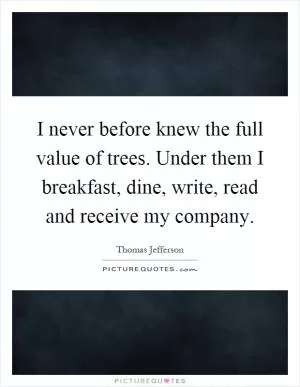 I never before knew the full value of trees. Under them I breakfast, dine, write, read and receive my company Picture Quote #1