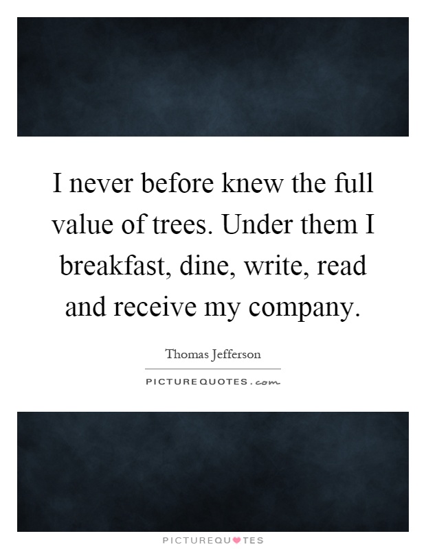 I never before knew the full value of trees. Under them I breakfast, dine, write, read and receive my company Picture Quote #1