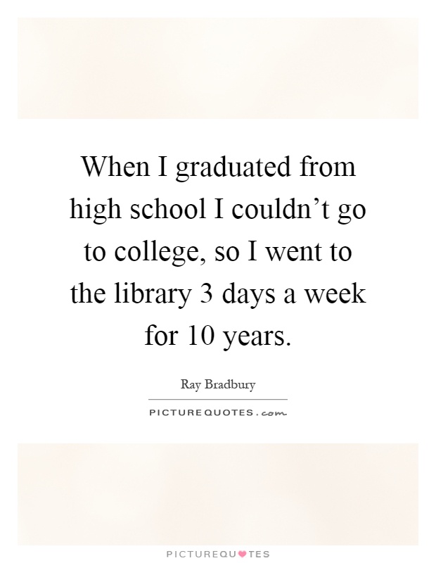When I graduated from high school I couldn't go to college, so I went to the library 3 days a week for 10 years Picture Quote #1
