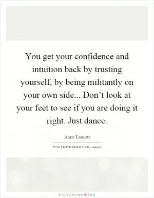 You get your confidence and intuition back by trusting yourself, by being militantly on your own side... Don’t look at your feet to see if you are doing it right. Just dance Picture Quote #1