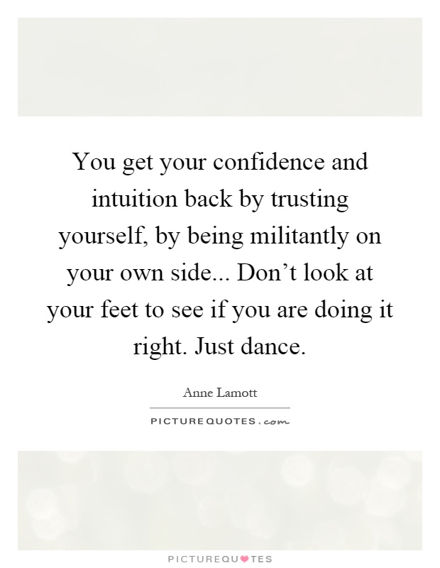 You get your confidence and intuition back by trusting yourself, by being militantly on your own side... Don’t look at your feet to see if you are doing it right. Just dance Picture Quote #1