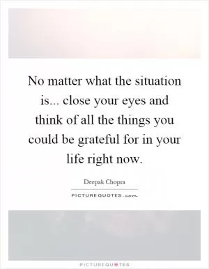 No matter what the situation is... close your eyes and think of all the things you could be grateful for in your life right now Picture Quote #1