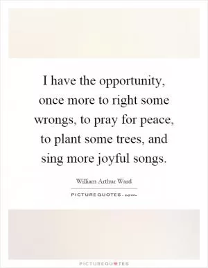 I have the opportunity, once more to right some wrongs, to pray for peace, to plant some trees, and sing more joyful songs Picture Quote #1