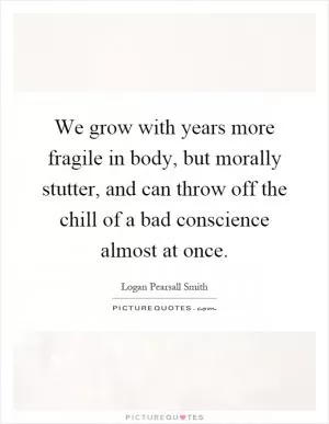 We grow with years more fragile in body, but morally stutter, and can throw off the chill of a bad conscience almost at once Picture Quote #1