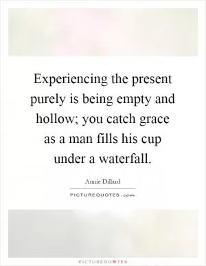 Experiencing the present purely is being empty and hollow; you catch grace as a man fills his cup under a waterfall Picture Quote #1