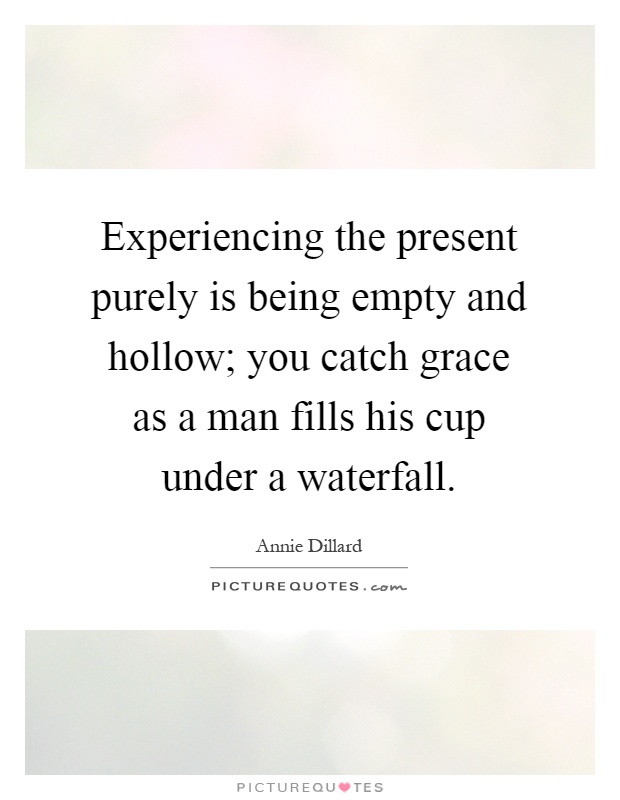 Experiencing the present purely is being empty and hollow; you catch grace as a man fills his cup under a waterfall Picture Quote #1