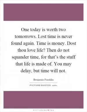 One today is worth two tomorrows. Lost time is never found again. Time is money. Dost thou love life? Then do not squander time, for that’s the stuff that life is made of. You may delay, but time will not Picture Quote #1
