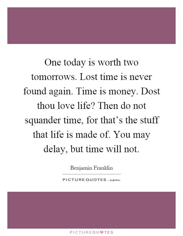One today is worth two tomorrows. Lost time is never found again. Time is money. Dost thou love life? Then do not squander time, for that's the stuff that life is made of. You may delay, but time will not Picture Quote #1
