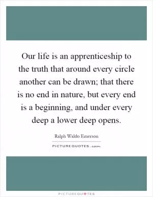 Our life is an apprenticeship to the truth that around every circle another can be drawn; that there is no end in nature, but every end is a beginning, and under every deep a lower deep opens Picture Quote #1